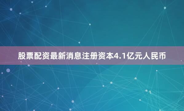 股票配资最新消息注册资本4.1亿元人民币