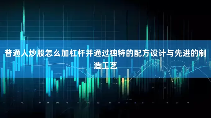 普通人炒股怎么加杠杆并通过独特的配方设计与先进的制造工艺