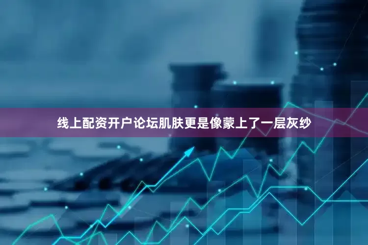 线上配资开户论坛肌肤更是像蒙上了一层灰纱
