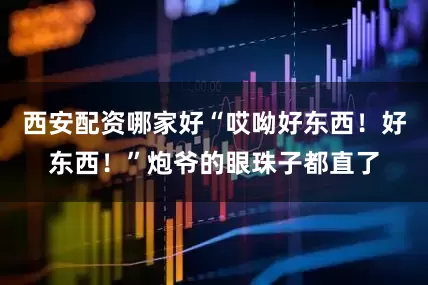 西安配资哪家好“哎呦好东西！好东西！”炮爷的眼珠子都直了