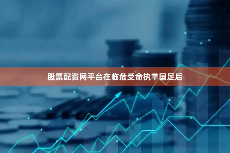股票配资网平台在临危受命执掌国足后