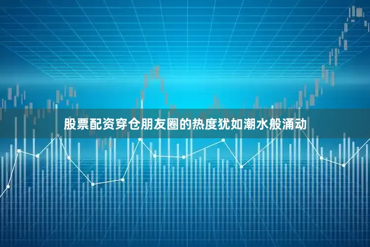 股票配资穿仓朋友圈的热度犹如潮水般涌动