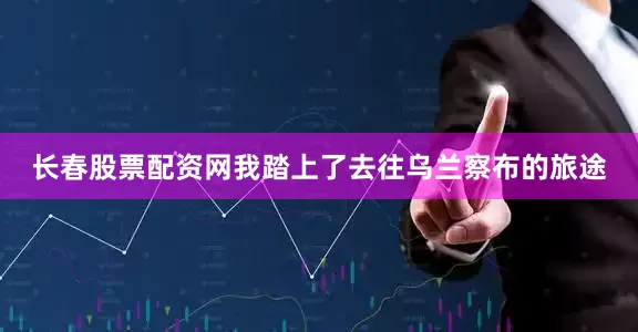 长春股票配资网我踏上了去往乌兰察布的旅途