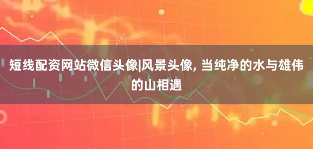 短线配资网站微信头像|风景头像, 当纯净的水与雄伟的山相遇