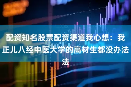 配资知名股票配资渠道我心想：我正儿八经中医大学的高材生都没办法