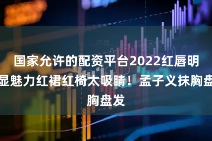 国家允许的配资平台2022红唇明艳显魅力红裙红椅太吸睛！孟子义抹胸盘发
