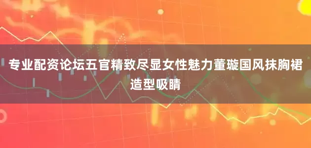 专业配资论坛五官精致尽显女性魅力董璇国风抹胸裙造型吸睛