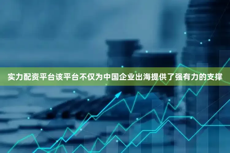 实力配资平台该平台不仅为中国企业出海提供了强有力的支撑