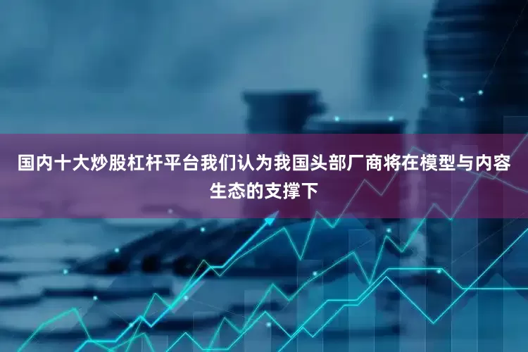 国内十大炒股杠杆平台我们认为我国头部厂商将在模型与内容生态的支撑下